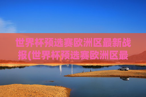 世界杯预选赛欧洲区最新战报(世界杯预选赛欧洲区最新战报分析)