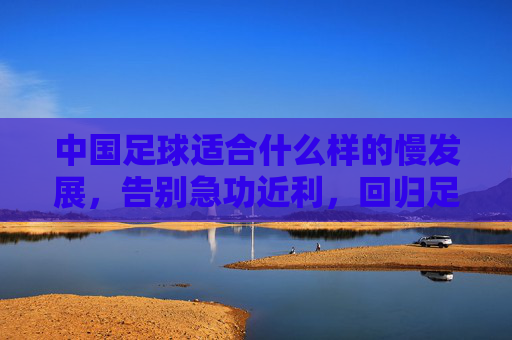中国足球适合什么样的慢发展，告别急功近利，回归足球本源