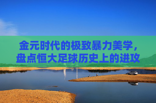 金元时代的极致暴力美学,盘点恒大足球历史上的进攻火力巅峰排名