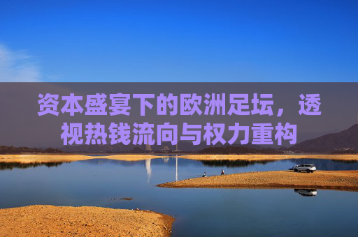 资本盛宴下的欧洲足坛，透视热钱流向与权力重构
