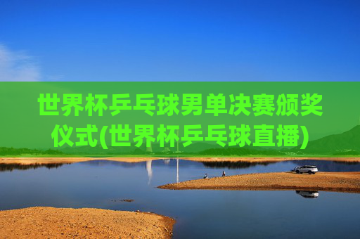 世界杯乒乓球男单决赛颁奖仪式(世界杯乒乓球直播)