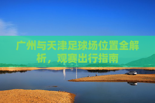 广州与天津足球场位置全解析，观赛出行指南