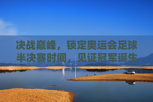 决战巅峰，锁定奥运会足球半决赛时间，见证冠军诞生