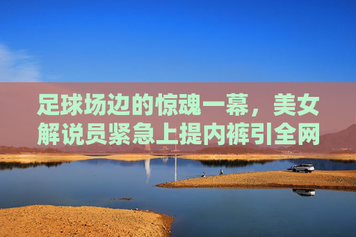 足球场边的惊魂一幕，美女解说员紧急上提内裤引全网热议
