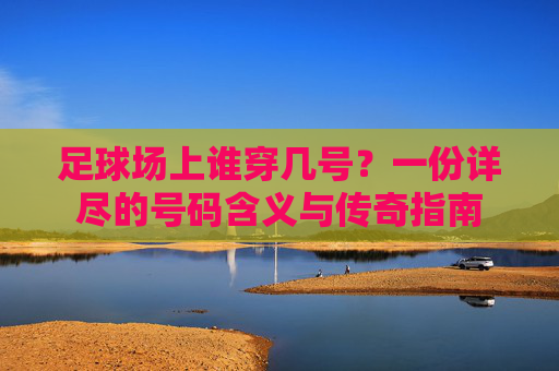 足球场上谁穿几号?一份详尽的号码含义与传奇指南