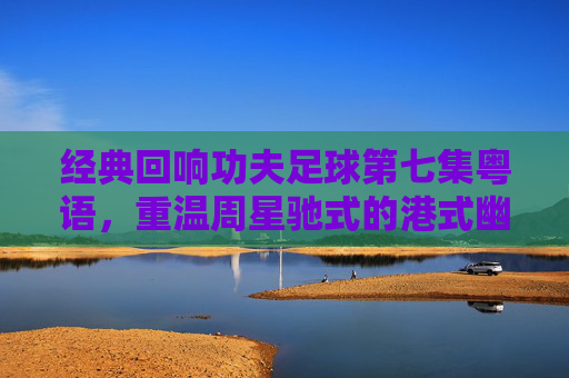经典回响功夫足球第七集粤语,重温周星驰式的港式幽默与热血