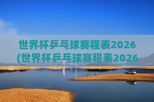 世界杯乒乓球赛程表2026(世界杯乒乓球赛程表2026年)