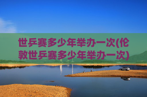 世乒赛多少年举办一次(伦敦世乒赛多少年举办一次)