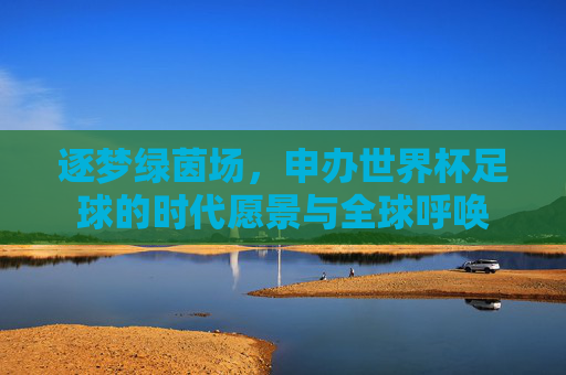 逐梦绿茵场,申办世界杯足球的时代愿景与全球呼唤