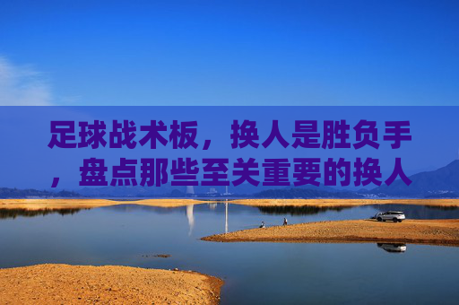 足球战术板,换人是胜负手,盘点那些至关重要的换人方式