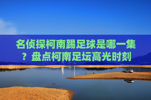 名侦探柯南踢足球是哪一集?盘点柯南足坛高光时刻