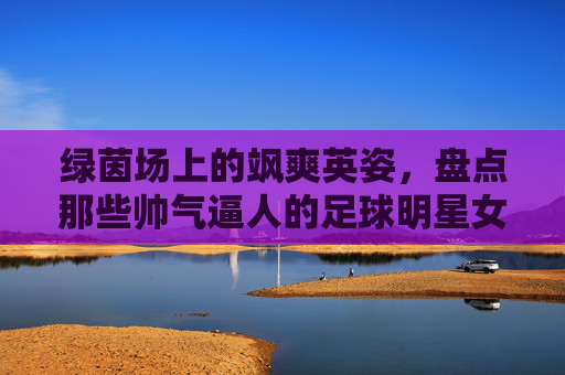 绿茵场上的飒爽英姿，盘点那些帅气逼人的足球明星女发型