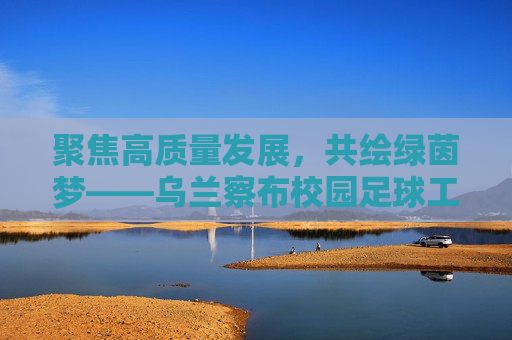 聚焦高质量发展,共绘绿茵梦——乌兰察布校园足球工作会议侧记