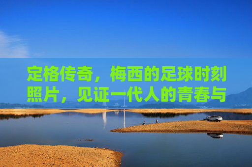 定格传奇,梅西的足球时刻照片,见证一代人的青春与信仰