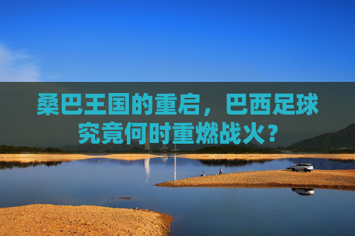 桑巴王国的重启，巴西足球究竟何时重燃战火？