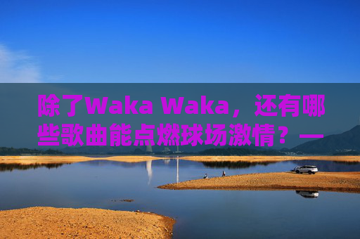 除了Waka Waka，还有哪些歌曲能点燃球场激情？——精选踢足球必备BGM