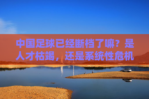 中国足球已经断档了嘛?是人才枯竭,还是系统性危机?
