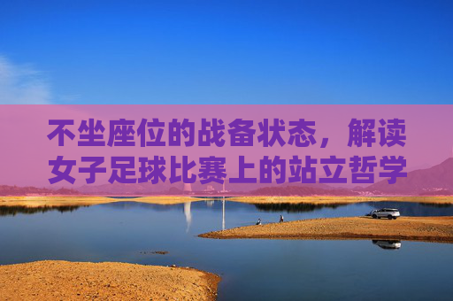 不坐座位的战备状态，解读女子足球比赛上的站立哲学