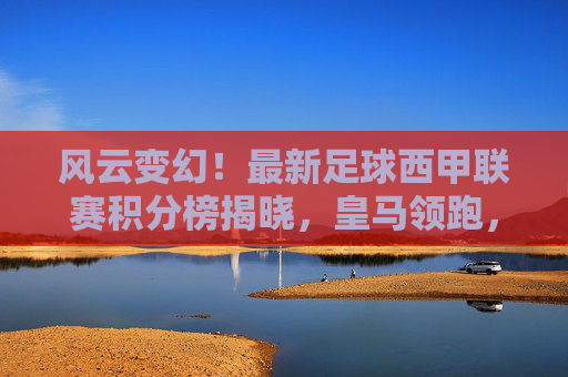 风云变幻!最新足球西甲联赛积分榜揭晓,皇马领跑,巴萨紧追,降级区硝烟弥漫