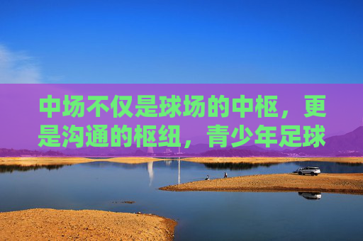 中场不仅是球场的中枢,更是沟通的枢纽,青少年足球中的大声艺术