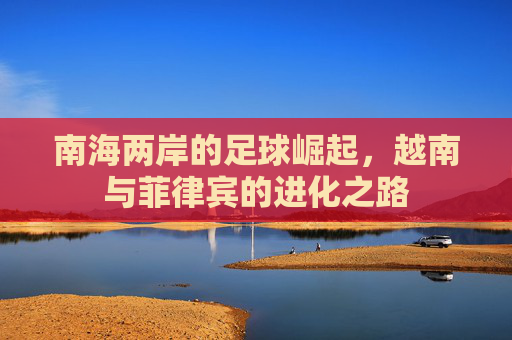 南海两岸的足球崛起,越南与菲律宾的进化之路