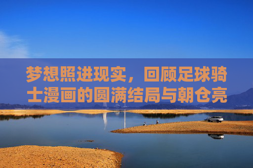 梦想照进现实，回顾足球骑士漫画的圆满结局与朝仓亮太的救赎之路