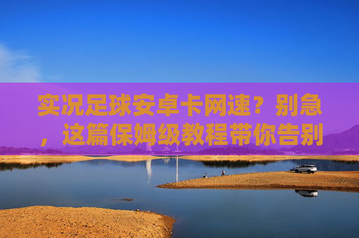 实况足球安卓卡网速?别急,这篇保姆级教程带你告别延迟,丝滑上分!
