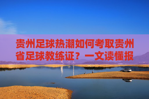 贵州足球热潮如何考取贵州省足球教练证？一文读懂报名、培训与职业发展