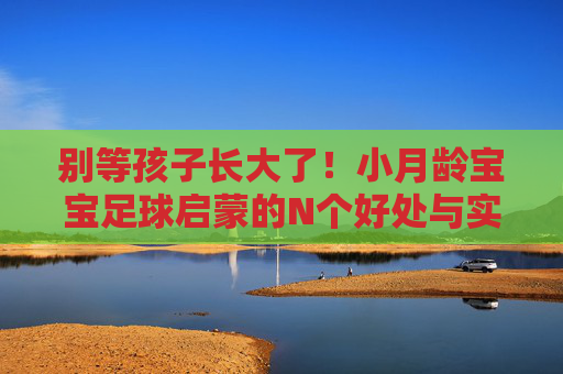 别等孩子长大了！小月龄宝宝足球启蒙的N个好处与实操指南