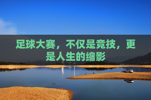 足球大赛,不仅是竞技,更是人生的缩影