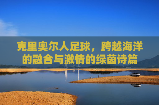 克里奥尔人足球，跨越海洋的融合与激情的绿茵诗篇