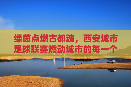 绿茵点燃古都魂,西安城市足球联赛燃动城市的每一个角落