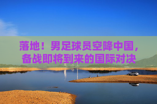 落地！男足球员空降中国，备战即将到来的国际对决