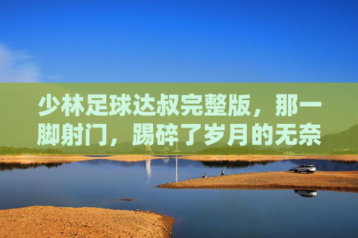 少林足球达叔完整版，那一脚射门，踢碎了岁月的无奈，也成全了喜剧的巅峰