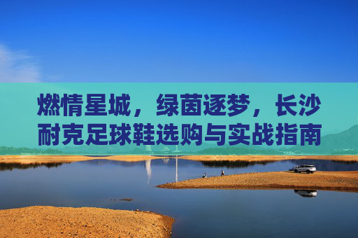 燃情星城，绿茵逐梦，长沙耐克足球鞋选购与实战指南