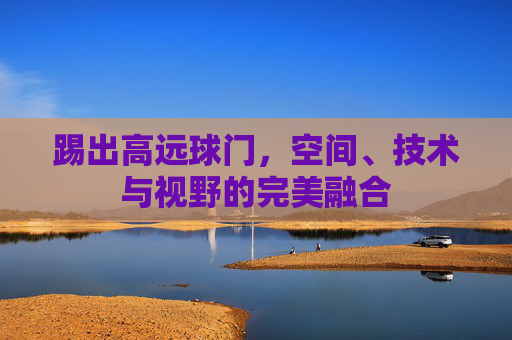 踢出高远球门,空间、技术与视野的完美融合