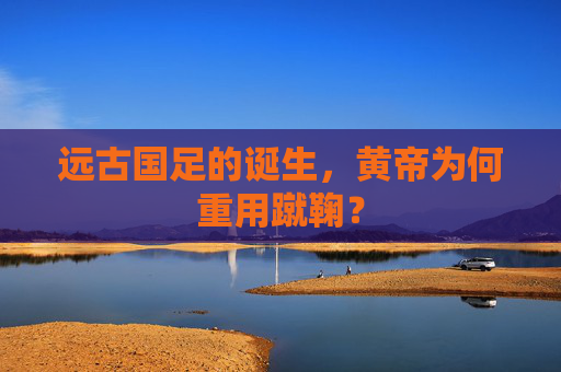 远古国足的诞生，黄帝为何重用蹴鞠？