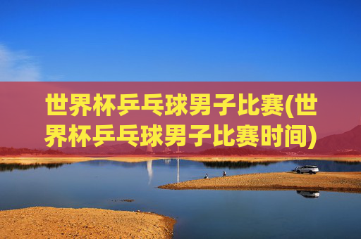 世界杯乒乓球男子比赛(世界杯乒乓球男子比赛时间)