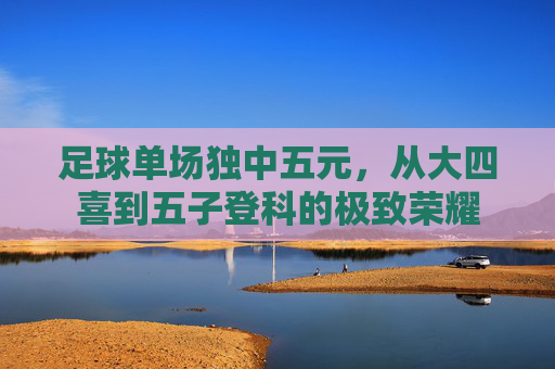足球单场独中五元,从大四喜到五子登科的极致荣耀