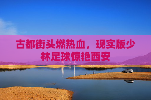 古都街头燃热血，现实版少林足球惊艳西安