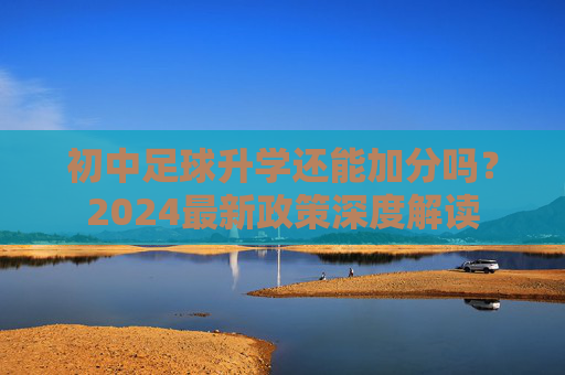 初中足球升学还能加分吗？2024最新政策深度解读