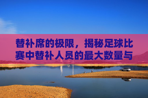 替补席的极限，揭秘足球比赛中替补人员的最大数量与战术变革