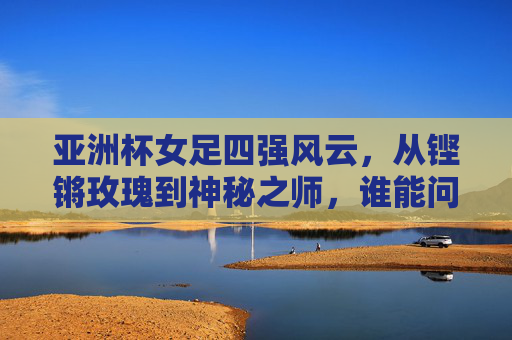 亚洲杯女足四强风云，从铿锵玫瑰到神秘之师，谁能问鼎亚洲之巅？