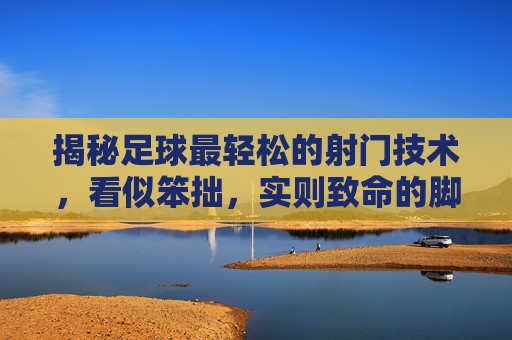 揭秘足球最轻松的射门技术,看似笨拙,实则致命的脚弓轻推