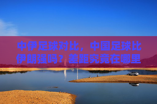 中伊足球对比，中国足球比伊朗强吗？差距究竟在哪里？