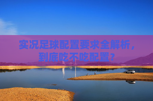 实况足球配置要求全解析,到底吃不吃配置?