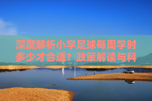 深度解析小学足球每周学时多少才合适?政策解读与科学建议