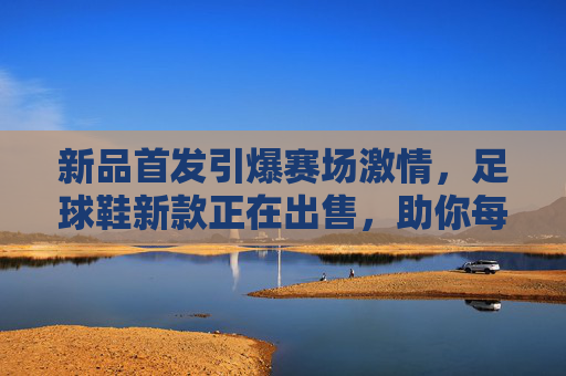 新品首发引爆赛场激情，足球鞋新款正在出售，助你每球必进！