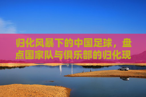 归化风暴下的中国足球，盘点国家队与俱乐部的归化现状