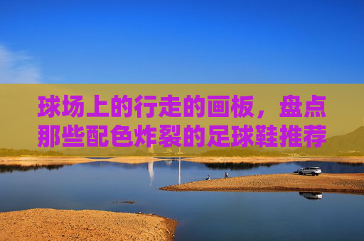 球场上的行走的画板，盘点那些配色炸裂的足球鞋推荐